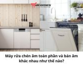 Máy rửa chén âm toàn phần và bán âm khác nhau như thế nào?