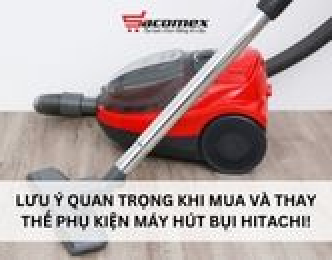 Lưu ý quan trọng khi mua và thay thế phụ kiện máy hút bụi Hitachi