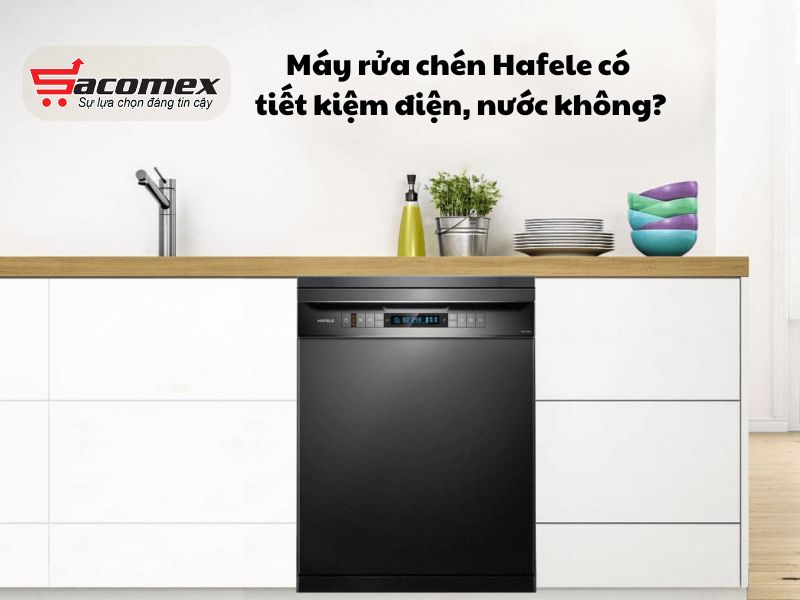Máy rửa chén Hafele có tiết kiệm điện, nước không?